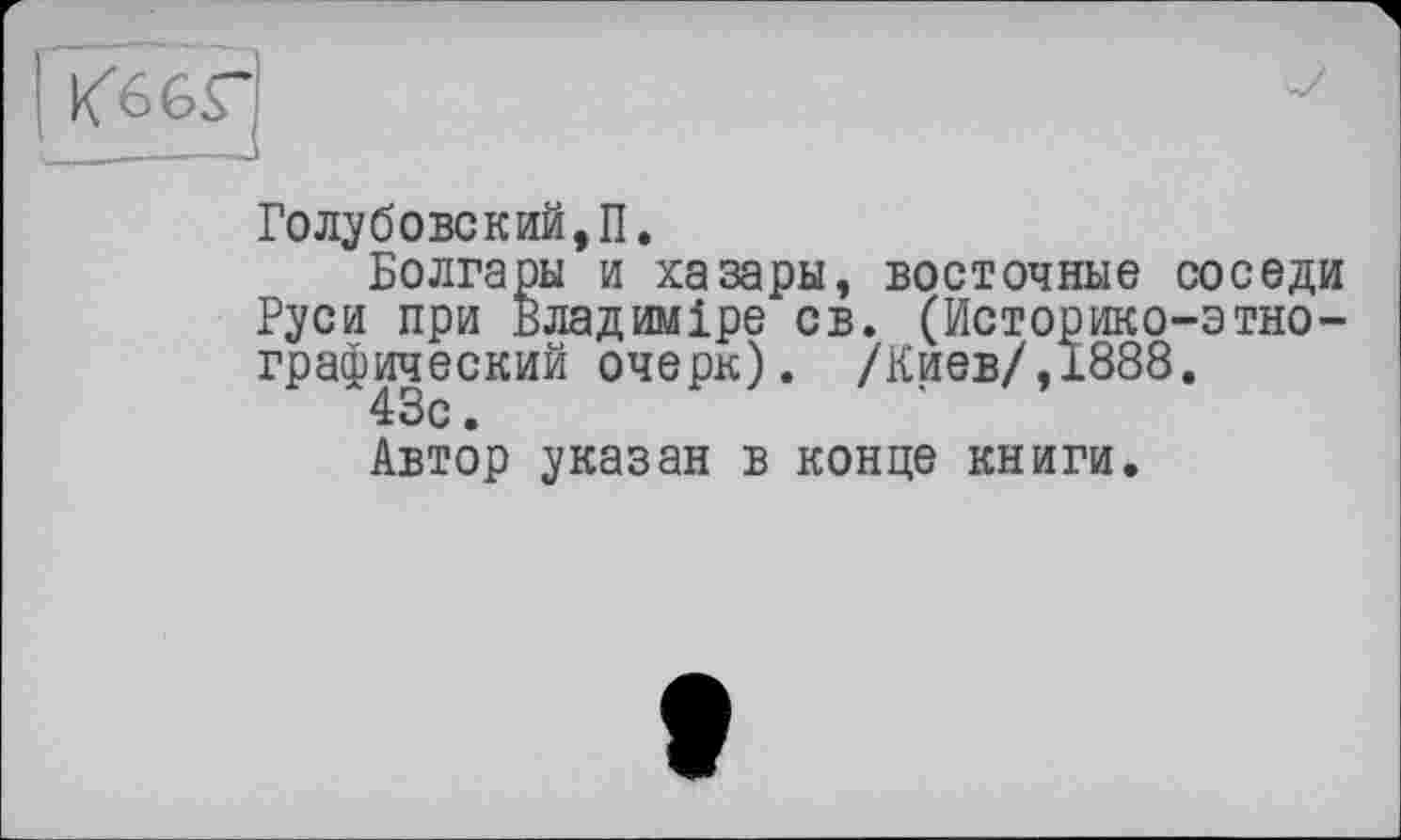 ﻿Голубовский, П.
Болгары и хазары, восточные соседи Руси при Владиміре св. (Историко-этнографический очерк) . /Киев/,1888.
43с.
Автор указан в конце книги.